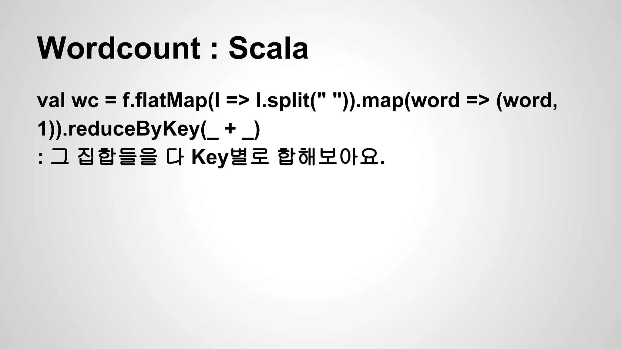 Wordcount : Scala
val wc = f.flatMap(l => l.split(" ")).map(word => (word,
1)).reduceByKey(_ + _)
: 그 집합들을 다 Key별로 합해보아요.
 