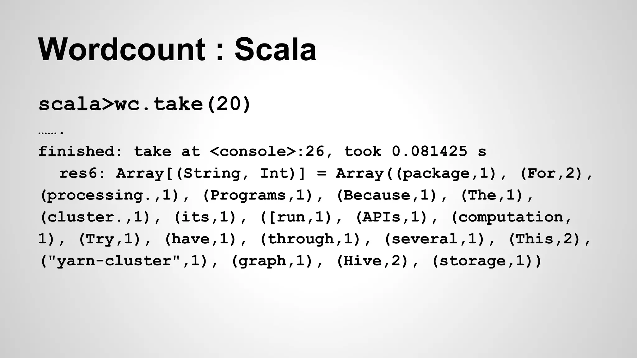 Wordcount : Scala
scala>wc.take(20)
…….
finished: take at <console>:26, took 0.081425 s
res6: Array[(String, Int)] = Array((package,1), (For,2),
(processing.,1), (Programs,1), (Because,1), (The,1),
(cluster.,1), (its,1), ([run,1), (APIs,1), (computation,
1), (Try,1), (have,1), (through,1), (several,1), (This,2),
("yarn-cluster",1), (graph,1), (Hive,2), (storage,1))
 