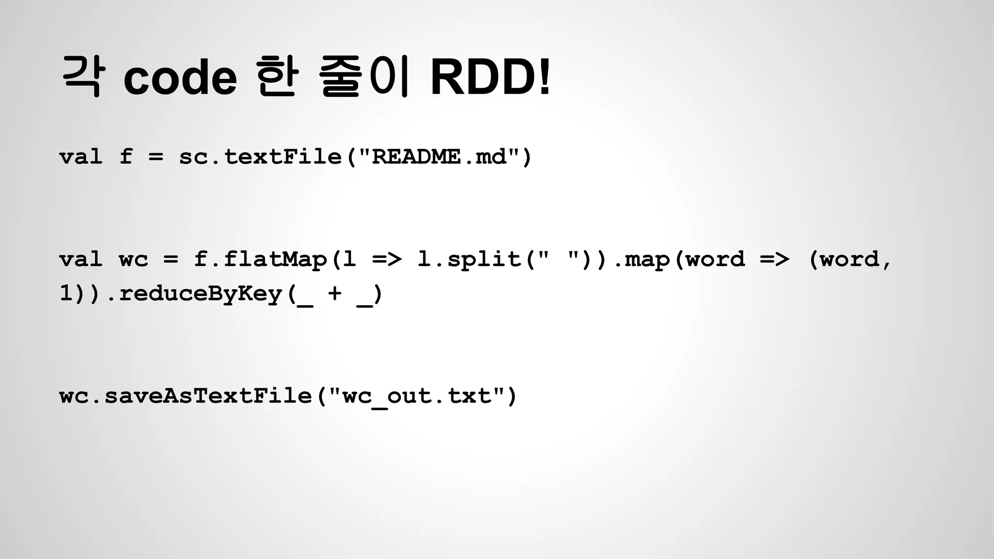 각 code 한 줄이 RDD!
val f = sc.textFile("README.md")
val wc = f.flatMap(l => l.split(" ")).map(word => (word,
1)).reduceByKey(_ + _)
wc.saveAsTextFile("wc_out.txt")
 