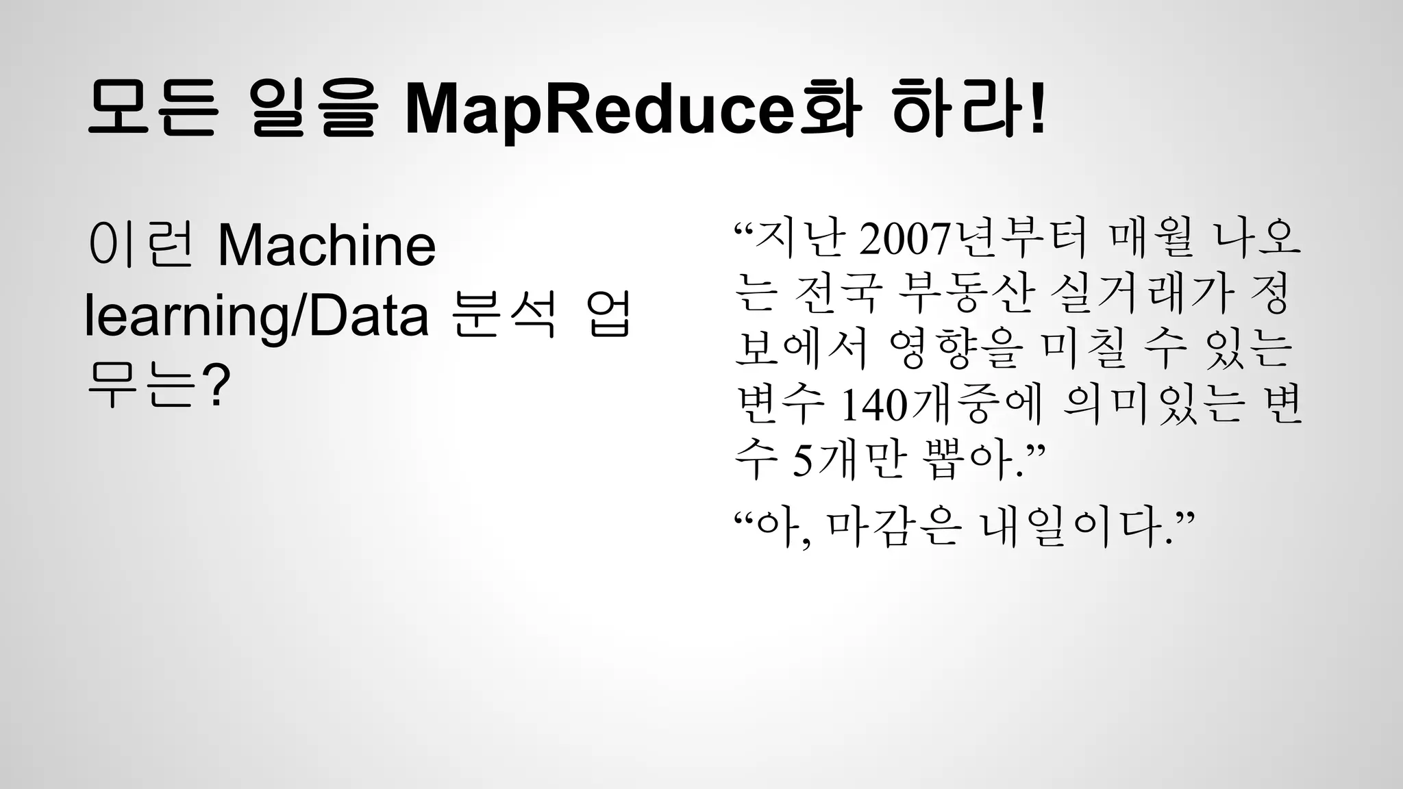 모든 일을 MapReduce화 하라!
이런 Machine
learning/Data 분석 업
무는?
“지난 2007년부터 매월 나오
는 전국 부동산 실거래가 정
보에서 영향을 미칠 수 있는
변수 140개중에 의미있는 변
수 5개만 뽑아.”
“아, 마감은 내일이다.”
 