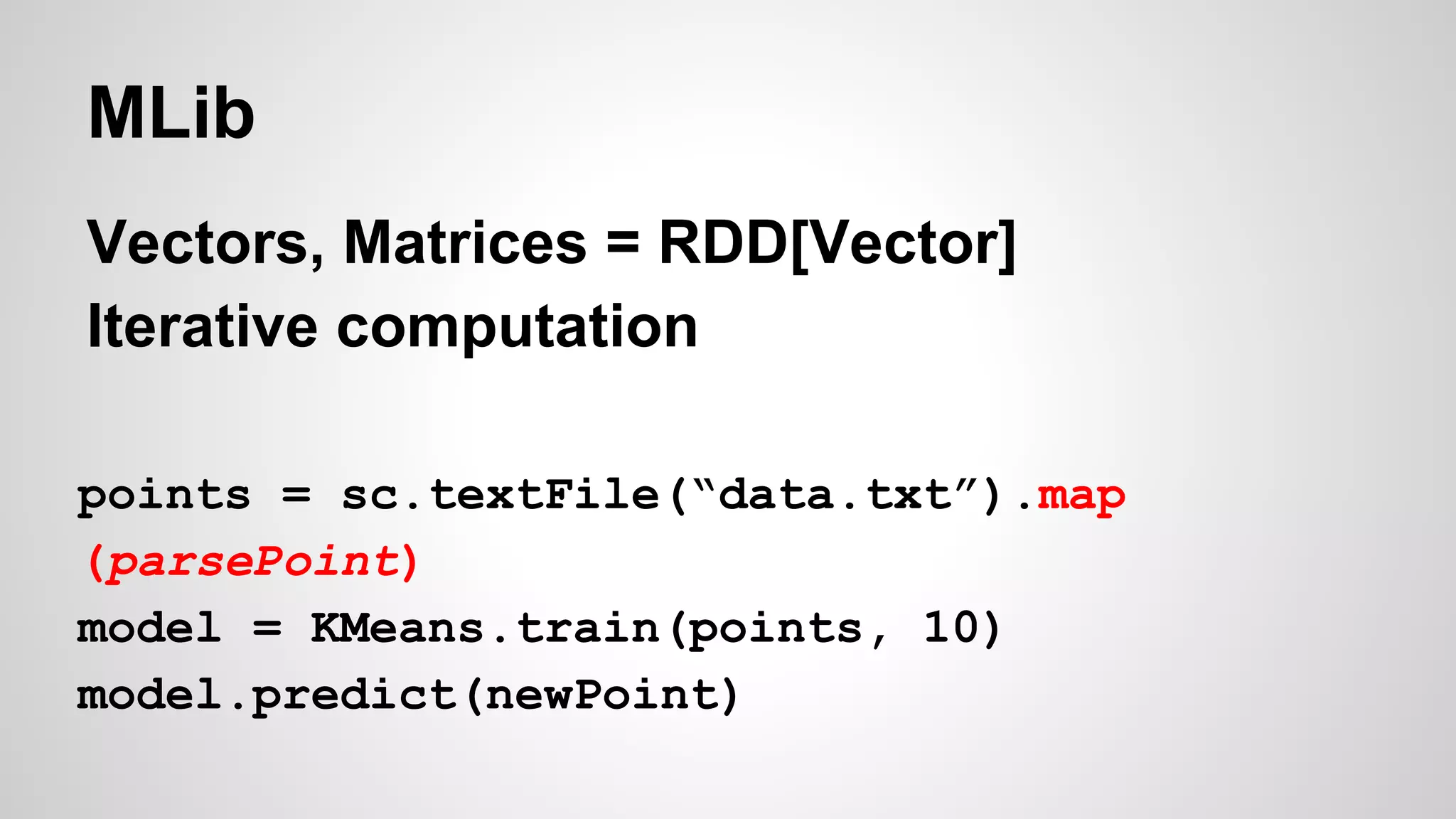 MLib
Vectors, Matrices = RDD[Vector]
Iterative computation
points = sc.textFile(“data.txt”).map
(parsePoint)
model = KMeans.train(points, 10)
model.predict(newPoint)
 