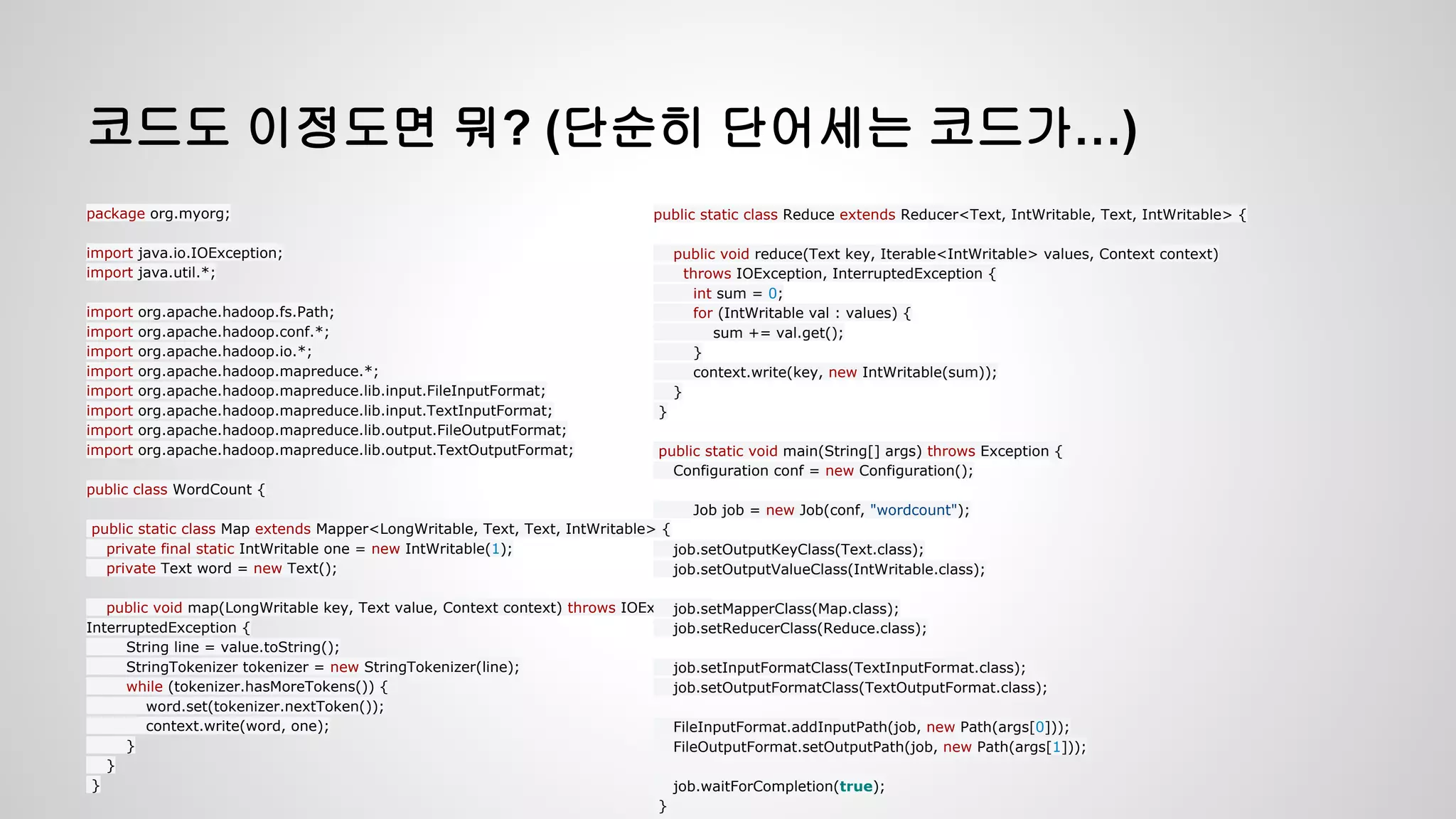 코드도 이정도면 뭐? (단순히 단어세는 코드가…)
package org.myorg;
import java.io.IOException;
import java.util.*;
import org.apache.hadoop.fs.Path;
import org.apache.hadoop.conf.*;
import org.apache.hadoop.io.*;
import org.apache.hadoop.mapreduce.*;
import org.apache.hadoop.mapreduce.lib.input.FileInputFormat;
import org.apache.hadoop.mapreduce.lib.input.TextInputFormat;
import org.apache.hadoop.mapreduce.lib.output.FileOutputFormat;
import org.apache.hadoop.mapreduce.lib.output.TextOutputFormat;
public class WordCount {
public static class Map extends Mapper<LongWritable, Text, Text, IntWritable> {
private final static IntWritable one = new IntWritable(1);
private Text word = new Text();
public void map(LongWritable key, Text value, Context context) throws IOException,
InterruptedException {
String line = value.toString();
StringTokenizer tokenizer = new StringTokenizer(line);
while (tokenizer.hasMoreTokens()) {
word.set(tokenizer.nextToken());
context.write(word, one);
}
}
}
public static class Reduce extends Reducer<Text, IntWritable, Text, IntWritable> {
public void reduce(Text key, Iterable<IntWritable> values, Context context)
throws IOException, InterruptedException {
int sum = 0;
for (IntWritable val : values) {
sum += val.get();
}
context.write(key, new IntWritable(sum));
}
}
public static void main(String[] args) throws Exception {
Configuration conf = new Configuration();
Job job = new Job(conf, "wordcount");
job.setOutputKeyClass(Text.class);
job.setOutputValueClass(IntWritable.class);
job.setMapperClass(Map.class);
job.setReducerClass(Reduce.class);
job.setInputFormatClass(TextInputFormat.class);
job.setOutputFormatClass(TextOutputFormat.class);
FileInputFormat.addInputPath(job, new Path(args[0]));
FileOutputFormat.setOutputPath(job, new Path(args[1]));
job.waitForCompletion(true);
}
 