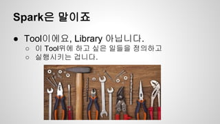 Spark은 말이죠
● Tool이에요, Library 아닙니다.
○ 이 Tool위에 하고 싶은 일들을 정의하고
○ 실행시키는 겁니다.
 