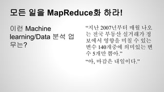모든 일을 MapReduce화 하라!
이런 Machine
learning/Data 분석 업
무는?
“지난 2007년부터 매월 나오
는 전국 부동산 실거래가 정
보에서 영향을 미칠 수 있는
변수 140개중에 의미있는 변
수 5개만 뽑아.”
“아, 마감은 내일이다.”
 