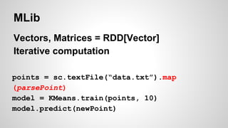 MLib
Vectors, Matrices = RDD[Vector]
Iterative computation
points = sc.textFile(“data.txt”).map
(parsePoint)
model = KMeans.train(points, 10)
model.predict(newPoint)
 