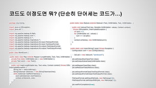 코드도 이정도면 뭐? (단순히 단어세는 코드가…)
package org.myorg;
import java.io.IOException;
import java.util.*;
import org.apache.hadoop.fs.Path;
import org.apache.hadoop.conf.*;
import org.apache.hadoop.io.*;
import org.apache.hadoop.mapreduce.*;
import org.apache.hadoop.mapreduce.lib.input.FileInputFormat;
import org.apache.hadoop.mapreduce.lib.input.TextInputFormat;
import org.apache.hadoop.mapreduce.lib.output.FileOutputFormat;
import org.apache.hadoop.mapreduce.lib.output.TextOutputFormat;
public class WordCount {
public static class Map extends Mapper<LongWritable, Text, Text, IntWritable> {
private final static IntWritable one = new IntWritable(1);
private Text word = new Text();
public void map(LongWritable key, Text value, Context context) throws IOException,
InterruptedException {
String line = value.toString();
StringTokenizer tokenizer = new StringTokenizer(line);
while (tokenizer.hasMoreTokens()) {
word.set(tokenizer.nextToken());
context.write(word, one);
}
}
}
public static class Reduce extends Reducer<Text, IntWritable, Text, IntWritable> {
public void reduce(Text key, Iterable<IntWritable> values, Context context)
throws IOException, InterruptedException {
int sum = 0;
for (IntWritable val : values) {
sum += val.get();
}
context.write(key, new IntWritable(sum));
}
}
public static void main(String[] args) throws Exception {
Configuration conf = new Configuration();
Job job = new Job(conf, "wordcount");
job.setOutputKeyClass(Text.class);
job.setOutputValueClass(IntWritable.class);
job.setMapperClass(Map.class);
job.setReducerClass(Reduce.class);
job.setInputFormatClass(TextInputFormat.class);
job.setOutputFormatClass(TextOutputFormat.class);
FileInputFormat.addInputPath(job, new Path(args[0]));
FileOutputFormat.setOutputPath(job, new Path(args[1]));
job.waitForCompletion(true);
}
 