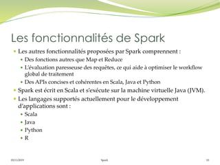 05/11/2019 Spark 10
 Les autres fonctionnalités proposées par Spark comprennent :
 Des fonctions autres que Map et Reduce
 L’évaluation paresseuse des requêtes, ce qui aide à optimiser le workflow
global de traitement
 Des APIs concises et cohérentes en Scala, Java et Python
 Spark est écrit en Scala et s’exécute sur la machine virtuelle Java (JVM).
 Les langages supportés actuellement pour le développement
d’applications sont :
 Scala
 Java
 Python
 R
Les fonctionnalités de Spark
 