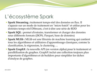 05/11/2019 Spark 11
 Spark Streaming : traitement temps-réel des données en flux. Il
s’appuie sur un mode de traitement en "micro batch" et utilise pour les
données temps-réel DStream, c’est-à-dire une série de RDD
 Spark SQL : permet d’extraire, transformer et charger des données
sous différents formats (JSON, Parquet, base de données)
 Spark MLlib : MLlib est une librairie de machine learning qui contient
tous les algorithmes et utilitaires d’apprentissage classiques, comme la
classification, la régression, le clustering …
 Spark GraphX : la nouvelle API (en version alpha) pour le traitement et
parallélisation de graphes. GraphX inclut une collection toujours plus
importante d’algorithmes et de builders pour simplifier les tâches
d’analyse de graphes.
L’écosystème Spark
 