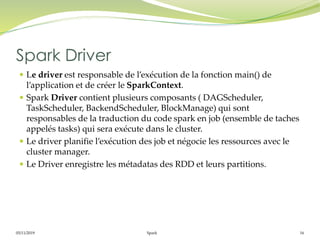05/11/2019 Spark 16
 Le driver est responsable de l’exécution de la fonction main() de
l’application et de créer le SparkContext.
 Spark Driver contient plusieurs composants ( DAGScheduler,
TaskScheduler, BackendScheduler, BlockManage) qui sont
responsables de la traduction du code spark en job (ensemble de taches
appelés tasks) qui sera exécute dans le cluster.
 Le driver planifie l’exécution des job et négocie les ressources avec le
cluster manager.
 Le Driver enregistre les métadatas des RDD et leurs partitions.
Spark Driver
 