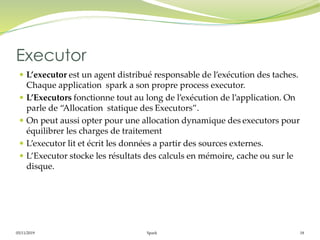 05/11/2019 Spark 18
 L’executor est un agent distribué responsable de l’exécution des taches.
Chaque application spark a son propre process executor.
 L’Executors fonctionne tout au long de l’exécution de l’application. On
parle de “Allocation statique des Executors”.
 On peut aussi opter pour une allocation dynamique des executors pour
équilibrer les charges de traitement
 L’executor lit et écrit les données a partir des sources externes.
 L’Executor stocke les résultats des calculs en mémoire, cache ou sur le
disque.
Executor
 