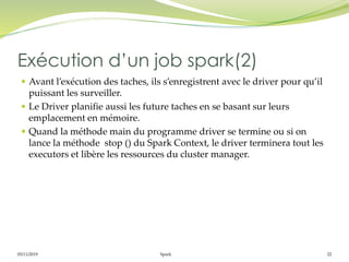 05/11/2019 Spark 22
 Avant l’exécution des taches, ils s’enregistrent avec le driver pour qu’il
puissant les surveiller.
 Le Driver planifie aussi les future taches en se basant sur leurs
emplacement en mémoire.
 Quand la méthode main du programme driver se termine ou si on
lance la méthode stop () du Spark Context, le driver terminera tout les
executors et libère les ressources du cluster manager.
Exécution d’un job spark(2)
 