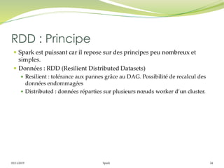 05/11/2019 Spark 24
 Spark est puissant car il repose sur des principes peu nombreux et
simples.
 Données : RDD (Resilient Distributed Datasets)
 Resilient : tolérance aux pannes grâce au DAG. Possibilité de recalcul des
données endommagées
 Distributed : données réparties sur plusieurs nœuds worker d’un cluster.
RDD : Principe
 