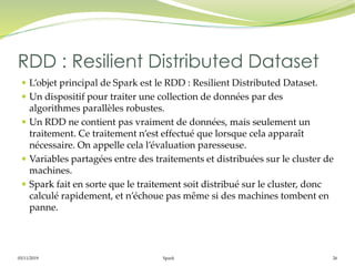 05/11/2019 Spark 26
 L’objet principal de Spark est le RDD : Resilient Distributed Dataset.
 Un dispositif pour traiter une collection de données par des
algorithmes parallèles robustes.
 Un RDD ne contient pas vraiment de données, mais seulement un
traitement. Ce traitement n’est effectué que lorsque cela apparaît
nécessaire. On appelle cela l’évaluation paresseuse.
 Variables partagées entre des traitements et distribuées sur le cluster de
machines.
 Spark fait en sorte que le traitement soit distribué sur le cluster, donc
calculé rapidement, et n’échoue pas même si des machines tombent en
panne.
RDD : Resilient Distributed Dataset
 