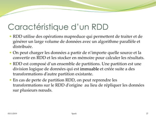 05/11/2019 Spark 27
 RDD utilise des opérations mapreduce qui permettent de traiter et de
générer un large volume de données avec un algorithme parallèle et
distribuée.
 On peut charger les données a partir de n’importe quelle source et la
convertir en RDD et les stocker en mémoire pour calculer les résultats.
 RDD est composé d’un ensemble de partitions. Une partition est une
division logique de données qui est immuable et créée suite a des
transformations d’autre partition existante.
 En cas de perte de partition RDD, on peut reprendre les
transformations sur le RDD d’origine au lieu de répliquer les données
sur plusieurs nœuds.
Caractéristique d’un RDD
 