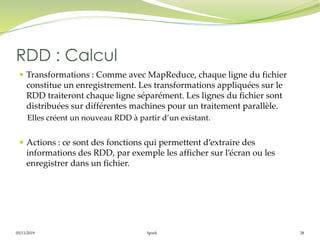 05/11/2019 Spark 28
 Transformations : Comme avec MapReduce, chaque ligne du fichier
constitue un enregistrement. Les transformations appliquées sur le
RDD traiteront chaque ligne séparément. Les lignes du fichier sont
distribuées sur différentes machines pour un traitement parallèle.
Elles créent un nouveau RDD à partir d’un existant.
 Actions : ce sont des fonctions qui permettent d’extraire des
informations des RDD, par exemple les afficher sur l’écran ou les
enregistrer dans un fichier.
RDD : Calcul
 