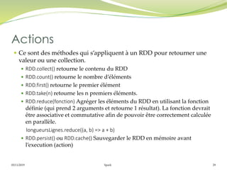 05/11/2019 Spark 29
 Ce sont des méthodes qui s’appliquent à un RDD pour retourner une
valeur ou une collection.
 RDD.collect() retourne le contenu du RDD
 RDD.count() retourne le nombre d’éléments
 RDD.first() retourne le premier élément
 RDD.take(n) retourne les n premiers éléments.
 RDD.reduce(fonction) Agréger les éléments du RDD en utilisant la fonction
définie (qui prend 2 arguments et retourne 1 résultat). La fonction devrait
être associative et commutative afin de pouvoir être correctement calculée
en parallèle.
longueursLignes.reduce((a, b) => a + b)
 RDD.persist() ou RDD.cache() Sauvegarder le RDD en mémoire avant
l’execution (action)
Actions
 