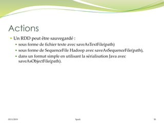 05/11/2019 Spark 30
 Un RDD peut être sauvegardé :
 sous forme de fichier texte avec saveAsTextFile(path)
 sous forme de SequenceFile Hadoop avec saveAsSequenceFile(path),
 dans un format simple en utilisant la sérialisation Java avec
saveAsObjectFile(path).
Actions
 