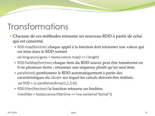 05/11/2019 Spark 31
 Chacune de ces méthodes retourne un nouveau RDD à partir de celui
qui est concerné.
 RDD.map(fonction) chaque appel à la fonction doit retourner une valeur qui
est mise dans le RDD sortant.
val longueursLignes = texteLicence.map(l => l.length)
 RDD.flatMap(fonction) chaque item du RDD source peut être transformé en
0 ou plusieurs items ; retourner une séquence plutôt qu’un seul item.
 parallelize() partitionner le RDD automatiquement à partir des
caractéristiques du cluster sur lequel les calculs doivent être réalisés.
val RDD = sc.parallelize(Array(1,2,3,4))
 RDD.filter(fonction) la fonction retourne un booléen.
linesfilter = texteLicence.filter(line => line.contains("Komal"))
Transformations
 