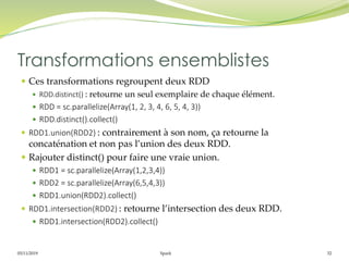 05/11/2019 Spark 32
 Ces transformations regroupent deux RDD
 RDD.distinct() : retourne un seul exemplaire de chaque élément.
 RDD = sc.parallelize(Array(1, 2, 3, 4, 6, 5, 4, 3))
 RDD.distinct().collect()
 RDD1.union(RDD2) : contrairement à son nom, ça retourne la
concaténation et non pas l’union des deux RDD.
 Rajouter distinct() pour faire une vraie union.
 RDD1 = sc.parallelize(Array(1,2,3,4))
 RDD2 = sc.parallelize(Array(6,5,4,3))
 RDD1.union(RDD2).collect()
 RDD1.intersection(RDD2) : retourne l’intersection des deux RDD.
 RDD1.intersection(RDD2).collect()
Transformations ensemblistes
 