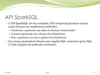05/11/2019 Spark 36
 L’API SparkSQL est très complète. Elle comprend plusieurs classes
ayant chacune de nombreuses méthodes :
 DataFrame représente une table de données relationnelles
 Column représente une colonne d’un DataFrame
 Row représente l’un des n-uplets d’un DataFrame
 Ces classes permettent d’écrire une requête SQL autrement qu’en SQL,
à l’aide d’appels de méthodes enchaînés.
API SparkSQL
 