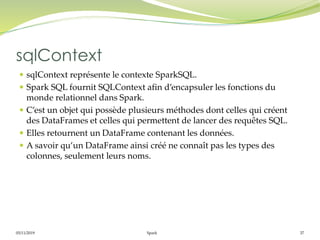 05/11/2019 Spark 37
 sqlContext représente le contexte SparkSQL.
 Spark SQL fournit SQLContext afin d’encapsuler les fonctions du
monde relationnel dans Spark.
 C’est un objet qui possède plusieurs méthodes dont celles qui créent
des DataFrames et celles qui permettent de lancer des requêtes SQL.
 Elles retournent un DataFrame contenant les données.
 A savoir qu’un DataFrame ainsi créé ne connaît pas les types des
colonnes, seulement leurs noms.
sqlContext
 