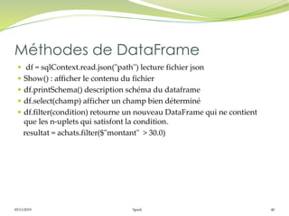 05/11/2019 Spark 40
 df = sqlContext.read.json("path") lecture fichier json
 Show() : afficher le contenu du fichier
 df.printSchema() description schéma du dataframe
 df.select(champ) afficher un champ bien déterminé
 df.filter(condition) retourne un nouveau DataFrame qui ne contient
que les n-uplets qui satisfont la condition.
resultat = achats.filter($"montant" > 30.0)
Méthodes de DataFrame
 