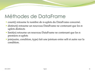 05/11/2019 Spark 41
 count() retourne le nombre de n-uplets du DataFrame concerné.
 distinct() retourne un nouveau DataFrame ne contenant que les n-
uplets distincts
 limit(n) retourne un nouveau DataFrame ne contenant que les n
premiers n-uplets
 join(autre, condition, type) fait une jointure entre self et autre sur la
condition.
Méthodes de DataFrame
 