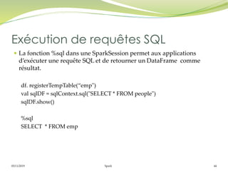 05/11/2019 Spark 44
 La fonction %sql dans une SparkSession permet aux applications
d’exécuter une requête SQL et de retourner un DataFrame comme
résultat.
df. registerTempTable(“emp")
val sqlDF = sqlContext.sql("SELECT * FROM people")
sqlDF.show()
%sql
SELECT * FROM emp
Exécution de requêtes SQL
 