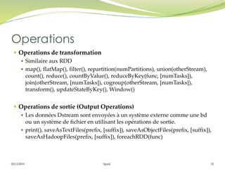 05/11/2019 Spark 52
 Operations de transformation
 Similaire aux RDD
 map(), flatMap(), filter(), repartition(numPartitions), union(otherStream),
count(), reduce(), countByValue(), reduceByKey(func, [numTasks]),
join(otherStream, [numTasks]), cogroup(otherStream, [numTasks]),
transform(), updateStateByKey(), Window()
 Operations de sortie (Output Operations)
 Les données Dstream sont envoyées à un système externe comme une bd
ou un système de fichier en utilisant les opérations de sortie.
 print(), saveAsTextFiles(prefix, [suffix]), saveAsObjectFiles(prefix, [suffix]),
saveAsHadoopFiles(prefix, [suffix]), foreachRDD(func)
Operations
 