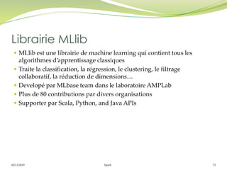 05/11/2019 Spark 73
 MLlib est une librairie de machine learning qui contient tous les
algorithmes d’apprentissage classiques
 Traite la classification, la régression, le clustering, le filtrage
collaboratif, la réduction de dimensions…
 Developé par MLbase team dans le laboratoire AMPLab
 Plus de 80 contributions par divers organisations
 Supporter par Scala, Python, and Java APIs
Librairie MLlib
 