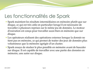 05/11/2019 Spark 9
 Spark maintient les résultats intermédiaires en mémoire plutôt que sur
disque, ce qui est très utile en particulier lorsqu’il est nécessaire de
travailler à plusieurs reprises sur le même jeu de données. Le moteur
d’exécution est conçu pour travailler aussi bien en mémoire que sur
disque.
 Les opérateurs réalisent des opérations externes lorsque la donnée ne
tient pas en mémoire, ce qui permet de traiter des jeux de données plus
volumineux que la mémoire agrégée d’un cluster.
 Spark essaye de stocker le plus possible en mémoire avant de basculer
sur disque. Il est capable de travailler avec une partie des données en
mémoire, une autre sur disque.
Les fonctionnalités de Spark
 