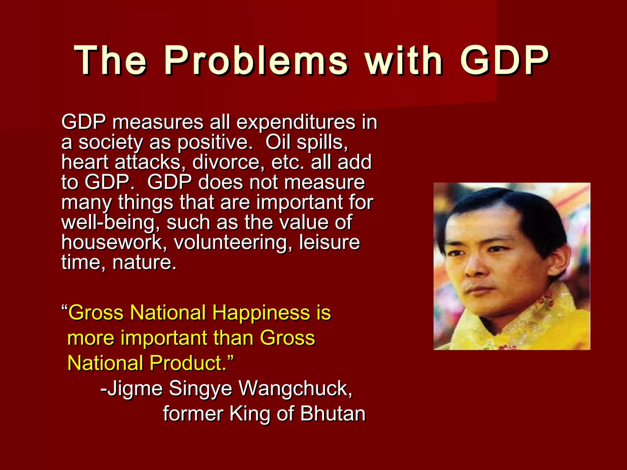 The Problems with GDP
GDP measures all expenditures in
a society as positive. Oil spills,
heart attacks, divorce, etc. all add
to GDP. GDP does not measure
many things that are important for
well-being, such as the value of
housework, volunteering, leisure
time, nature.
“Gross National Happiness is
more important than Gross
National Product.”
-Jigme Singye Wangchuck,
former King of Bhutan