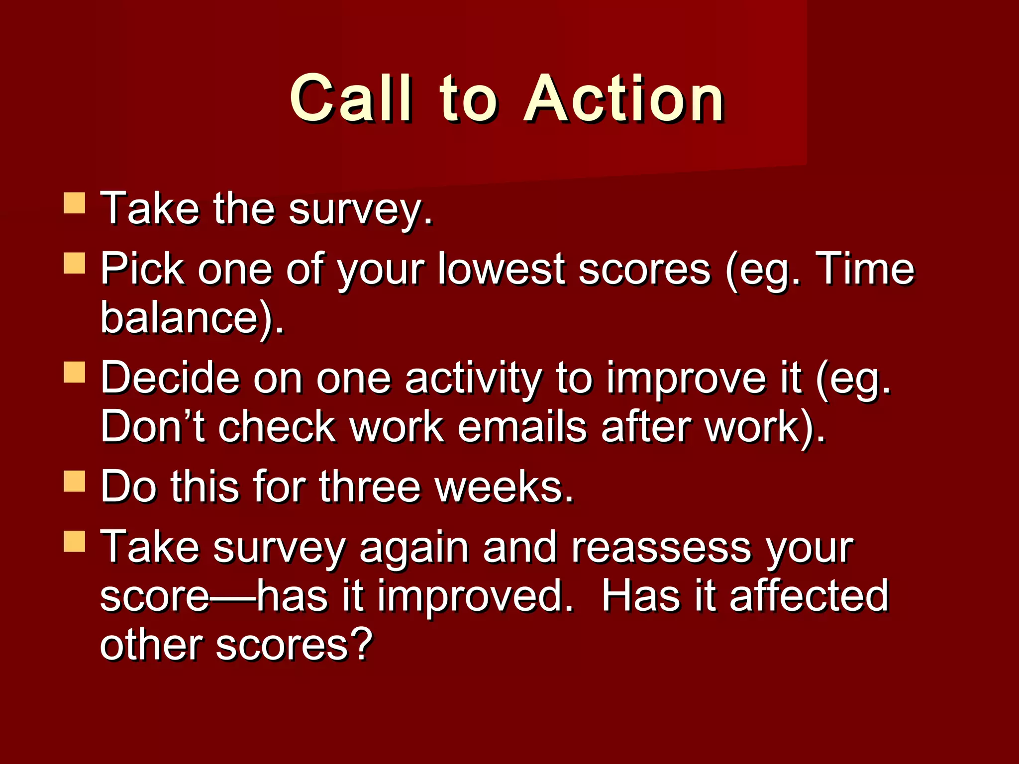 Call to Action
Take the survey.
Pick one of your lowest scores (eg. Time
balance).
Decide on one activity to improve it (eg.
Don’t check work emails after work).
Do this for three weeks.
Take survey again and reassess your
score—has it improved. Has it affected
other scores?