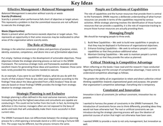 Key Ideas
Strategy is the selective conversion of ideas and questions of purpose, vision,
identity, evolution, competence, and desire into a set of formatted objectives.
Put simply, I believe strategy is the development of actionable objectives. These
objectives initiate the strategic planning process as laid out in the SPARK
Framework. The numerous strategic tools and frameworks available provide
excellent means for generating these ideas and questions. However, those same
tools rarely provided the mechanisms needed to execute.
As an example, if you were to use SWOT Analysis, what do you do with the
results of that analysis? How do you steer your organization according to the
findings? How about the ideas generated from a BCG Analysis? How do we
execute based on those findings? SPARK provides the bridge from strategic
ideation to strategic execution.
The Role of Strategy
Balanced Management is execution without scarcity or waste.
Scarcity (Problems)
Scarcity is present when performance falls short of objective or target values.
This represents a problem in that the committed resources are not sufficient
to execute the strategic plan.
Waste (Opportunities)
Waste is present when performance exceeds objective or target values. This
represents an opportunity in that some resources may be reallocated to other
areas of the organization where scarcity exists.
Effective Management = Balanced Management
The role of capabilities and the human resources that provide them is central
to the framework. SPARK requires a deliberate understanding of what human
resources can provide in terms of the capabilities required by various
activities. While strategic planning involves the identification of those human
resources that can provide a capability, it is the role of responsive tracking to
ensure those human resources are actually providing them.
People are Collections of Capabilities
Strategic Planning is not Exclusive
When reflecting on the books I have read and the research I have conducted
regarding strategy and the concept of competitive advantage, I have come to
understand competitive advantage as follows.
The greater the ability of an organization to retain and direct collective critical
thinking capabilities towards organizational goals and purpose, the greater
that organization’s competitive advantage. Everything else is temporary.
Critical Thinking is Competitive Advantage
Innovation is born of constraint; for without constraint, innovation has no
purpose.
I wanted to harness the power of constraints in the SPARK Framework. The
introduction of constraints forces one to think differently, providing ideas they
would not have otherwise had. The real or artificial constraints we can
introduce during the strategic planning process will spur the ideation of
potential courses of action that might not otherwise have been seen.
I wanted SPARK to provide a route to not only management, but innovation as
well.
Constraint and Innovation
Strategic planning is often defined in the most exclusive manners, somehow
insinuating that only the highest executives and consultants are capable are
conducting it. This could not be further from the truth. In fact, by limiting the
definition in this manner, managers often are not exposed to the bevy of
works and tools that will undoubtably make them more successful in their
current roles.
The SPARK Framework does not differentiate between the strategic planning
process for a child opening a lemonade stand or a CEO running a Fortune 500
firm. The scope may be different, but the process remains the same.
We should be managing people to three ends.
1. Build New Capabilities – We seek to build new capabilities in people so
that they may be deployed in furtherance of organizational objectives.
2. Enhance Existing Capabilities – We seek to enhance people’s current
capabilities so that they produce additional value.
3. Maintain Existing Capabilities – We seek to maintain people’s current
capabilities so that they provide the value as planned.
Managing People
 