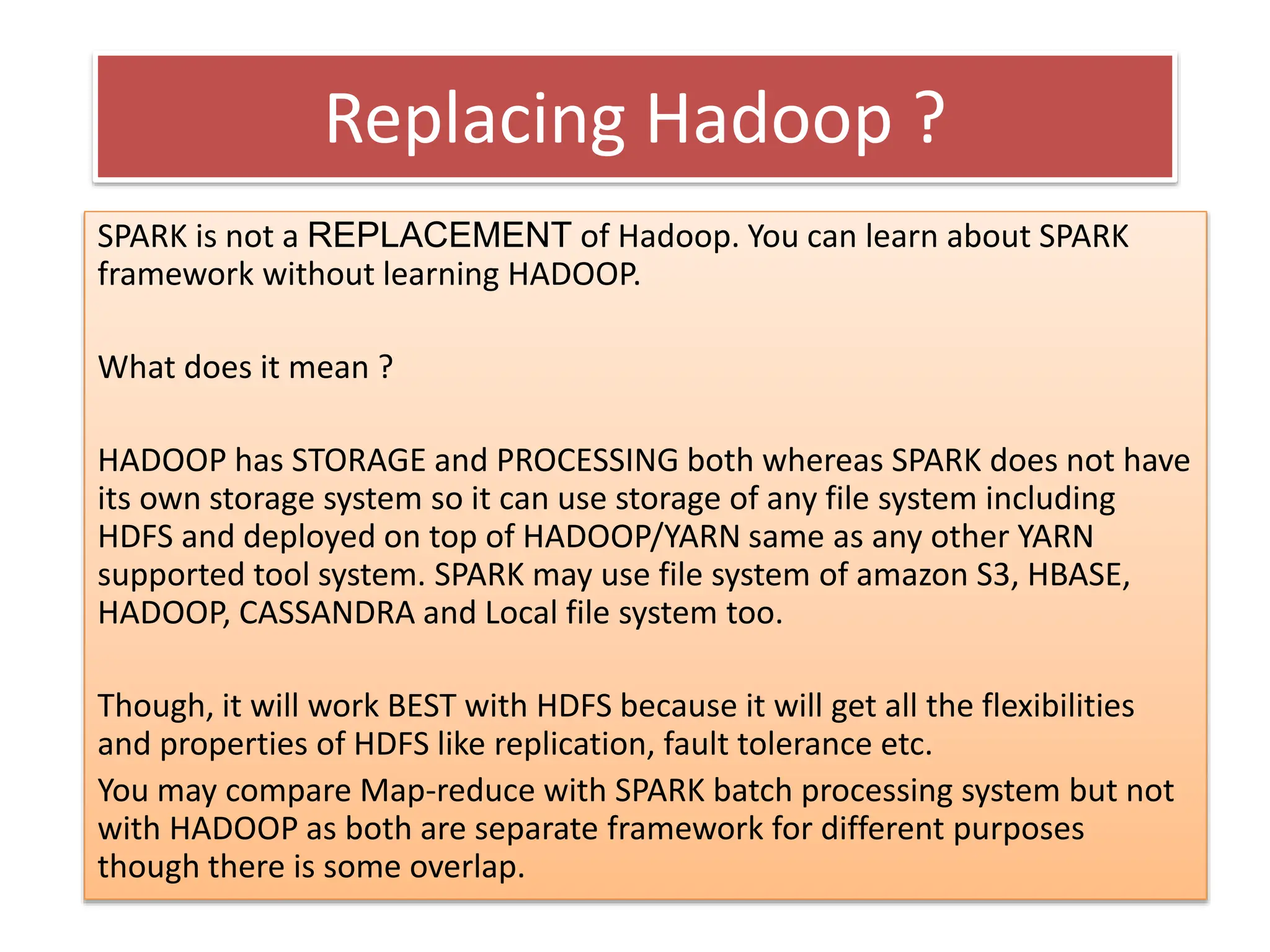 Replacing Hadoop ?
SPARK is not a REPLACEMENT of Hadoop. You can learn about SPARK
framework without learning HADOOP.
What does it mean ?
HADOOP has STORAGE and PROCESSING both whereas SPARK does not have
its own storage system so it can use storage of any file system including
HDFS and deployed on top of HADOOP/YARN same as any other YARN
supported tool system. SPARK may use file system of amazon S3, HBASE,
HADOOP, CASSANDRA and Local file system too.
Though, it will work BEST with HDFS because it will get all the flexibilities
and properties of HDFS like replication, fault tolerance etc.
You may compare Map-reduce with SPARK batch processing system but not
with HADOOP as both are separate framework for different purposes
though there is some overlap.
 