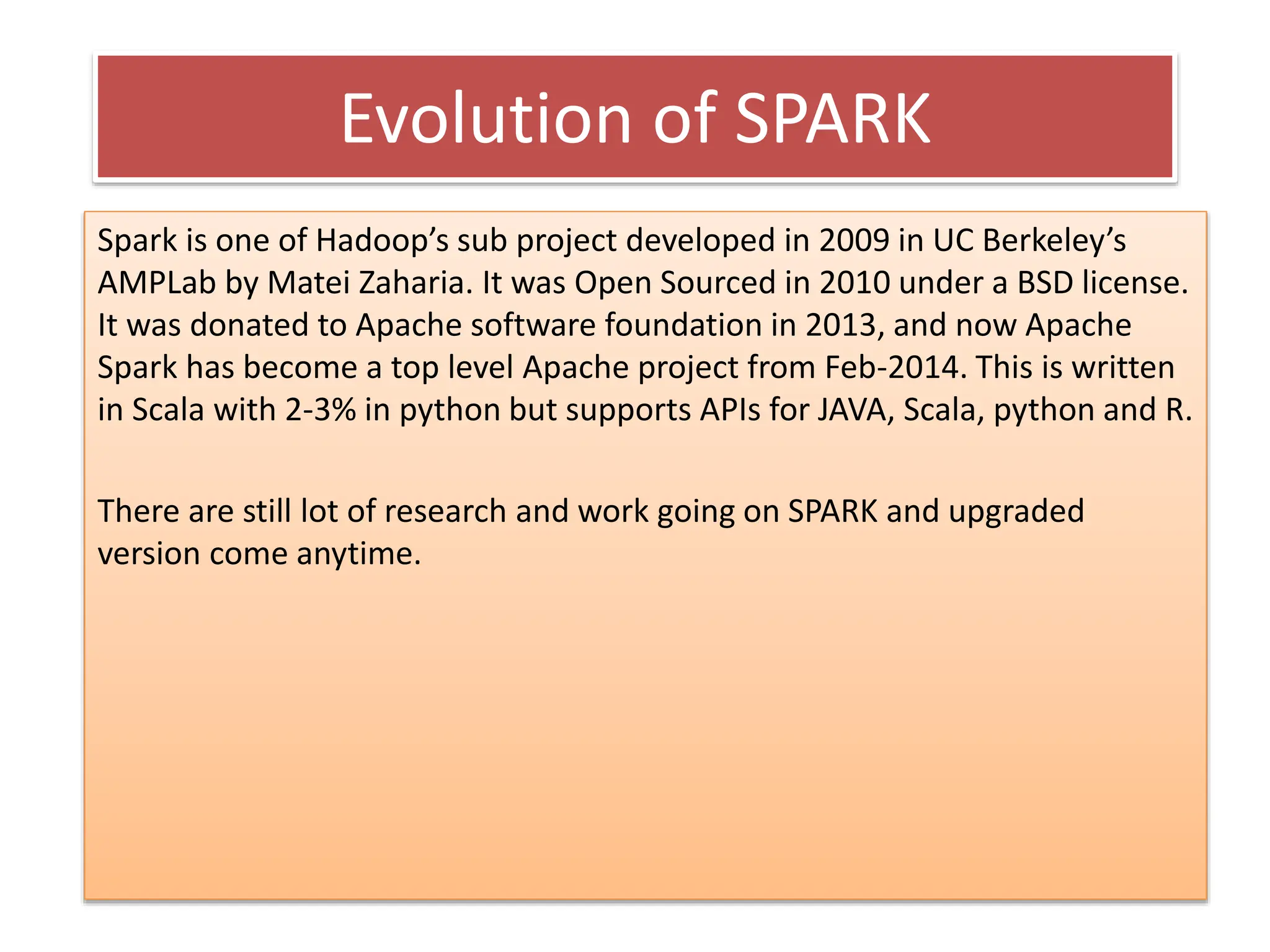 Evolution of SPARK
Spark is one of Hadoop’s sub project developed in 2009 in UC Berkeley’s
AMPLab by Matei Zaharia. It was Open Sourced in 2010 under a BSD license.
It was donated to Apache software foundation in 2013, and now Apache
Spark has become a top level Apache project from Feb-2014. This is written
in Scala with 2-3% in python but supports APIs for JAVA, Scala, python and R.
There are still lot of research and work going on SPARK and upgraded
version come anytime.
 