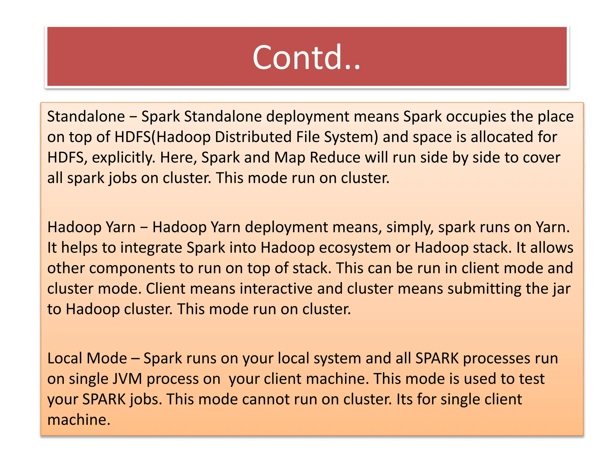 Contd..
Standalone − Spark Standalone deployment means Spark occupies the place
on top of HDFS(Hadoop Distributed File System) and space is allocated for
HDFS, explicitly. Here, Spark and Map Reduce will run side by side to cover
all spark jobs on cluster. This mode run on cluster.
Hadoop Yarn − Hadoop Yarn deployment means, simply, spark runs on Yarn.
It helps to integrate Spark into Hadoop ecosystem or Hadoop stack. It allows
other components to run on top of stack. This can be run in client mode and
cluster mode. Client means interactive and cluster means submitting the jar
to Hadoop cluster. This mode run on cluster.
Local Mode – Spark runs on your local system and all SPARK processes run
on single JVM process on your client machine. This mode is used to test
your SPARK jobs. This mode cannot run on cluster. Its for single client
machine.
 