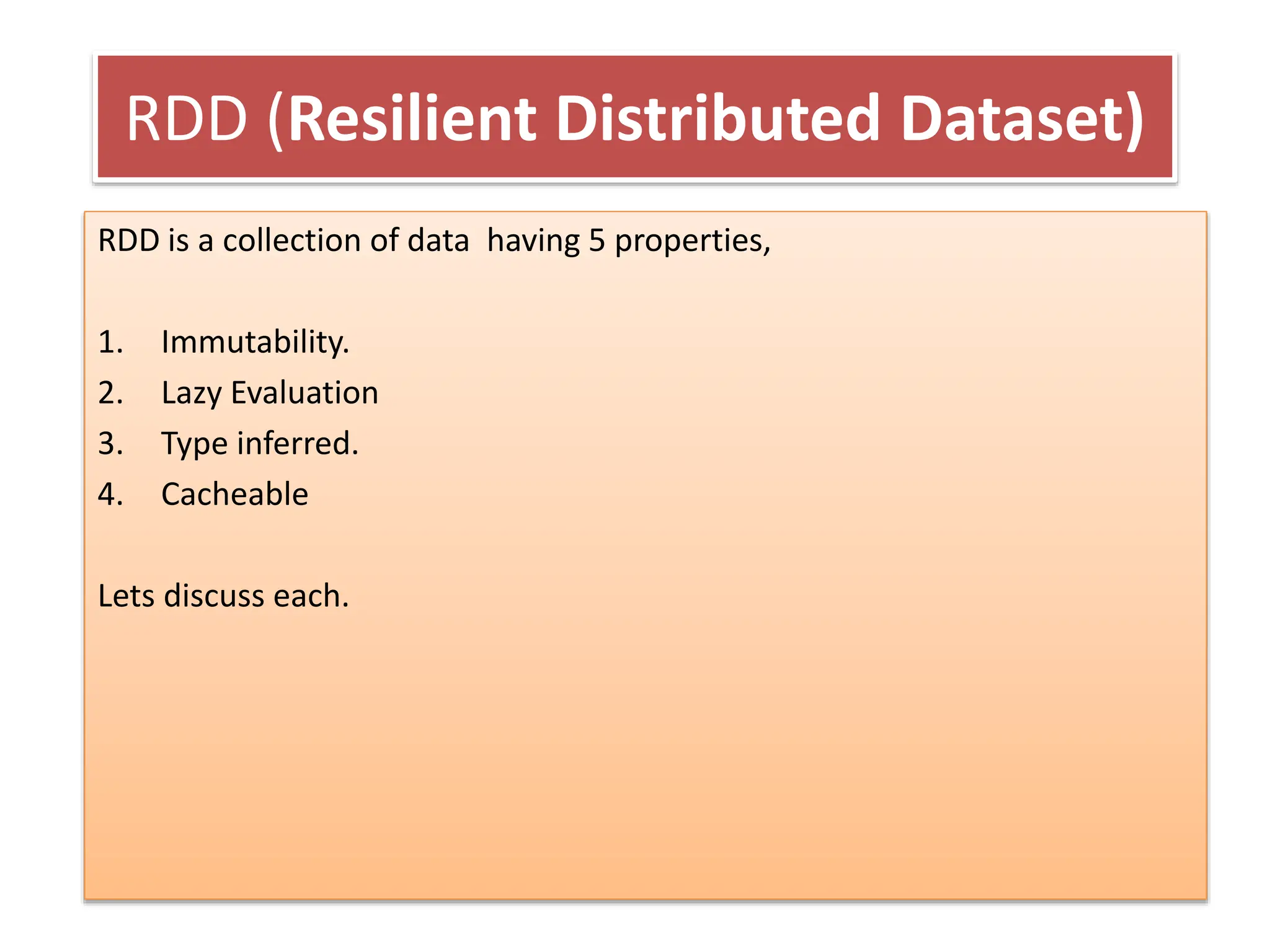 RDD (Resilient Distributed Dataset)
RDD is a collection of data having 5 properties,
1. Immutability.
2. Lazy Evaluation
3. Type inferred.
4. Cacheable
Lets discuss each.
 