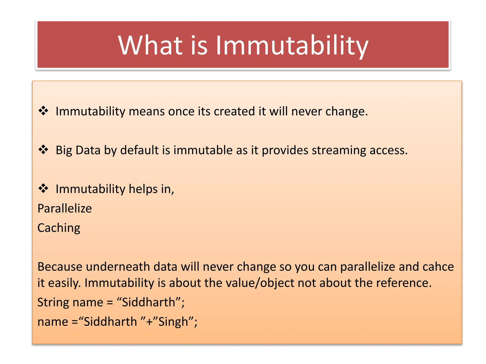 What is Immutability
 Immutability means once its created it will never change.
 Big Data by default is immutable as it provides streaming access.
 Immutability helps in,
Parallelize
Caching
Because underneath data will never change so you can parallelize and cahce
it easily. Immutability is about the value/object not about the reference.
String name = “Siddharth”;
name =“Siddharth ”+”Singh”;
 