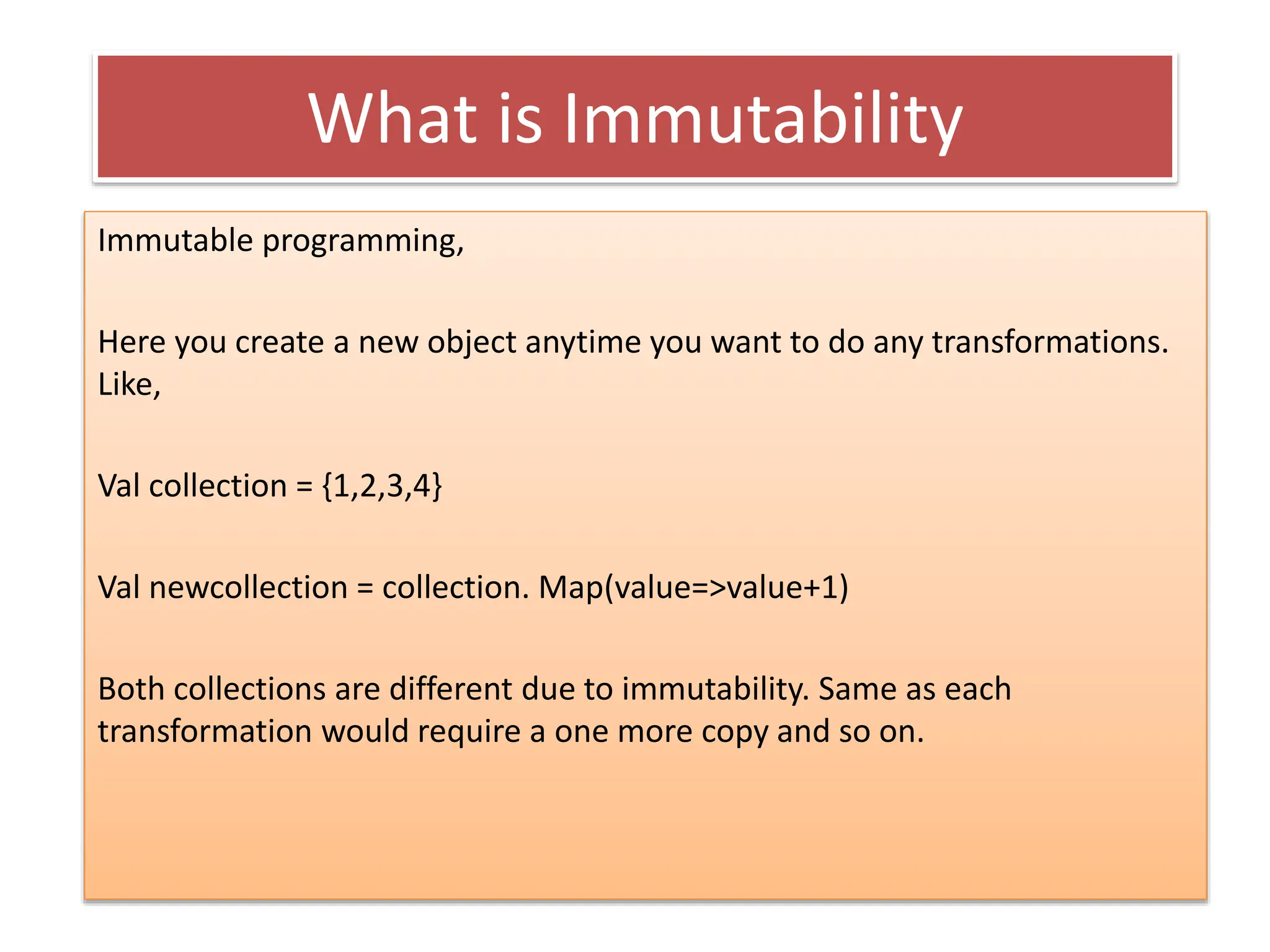 What is Immutability
Immutable programming,
Here you create a new object anytime you want to do any transformations.
Like,
Val collection = {1,2,3,4}
Val newcollection = collection. Map(value=>value+1)
Both collections are different due to immutability. Same as each
transformation would require a one more copy and so on.
 