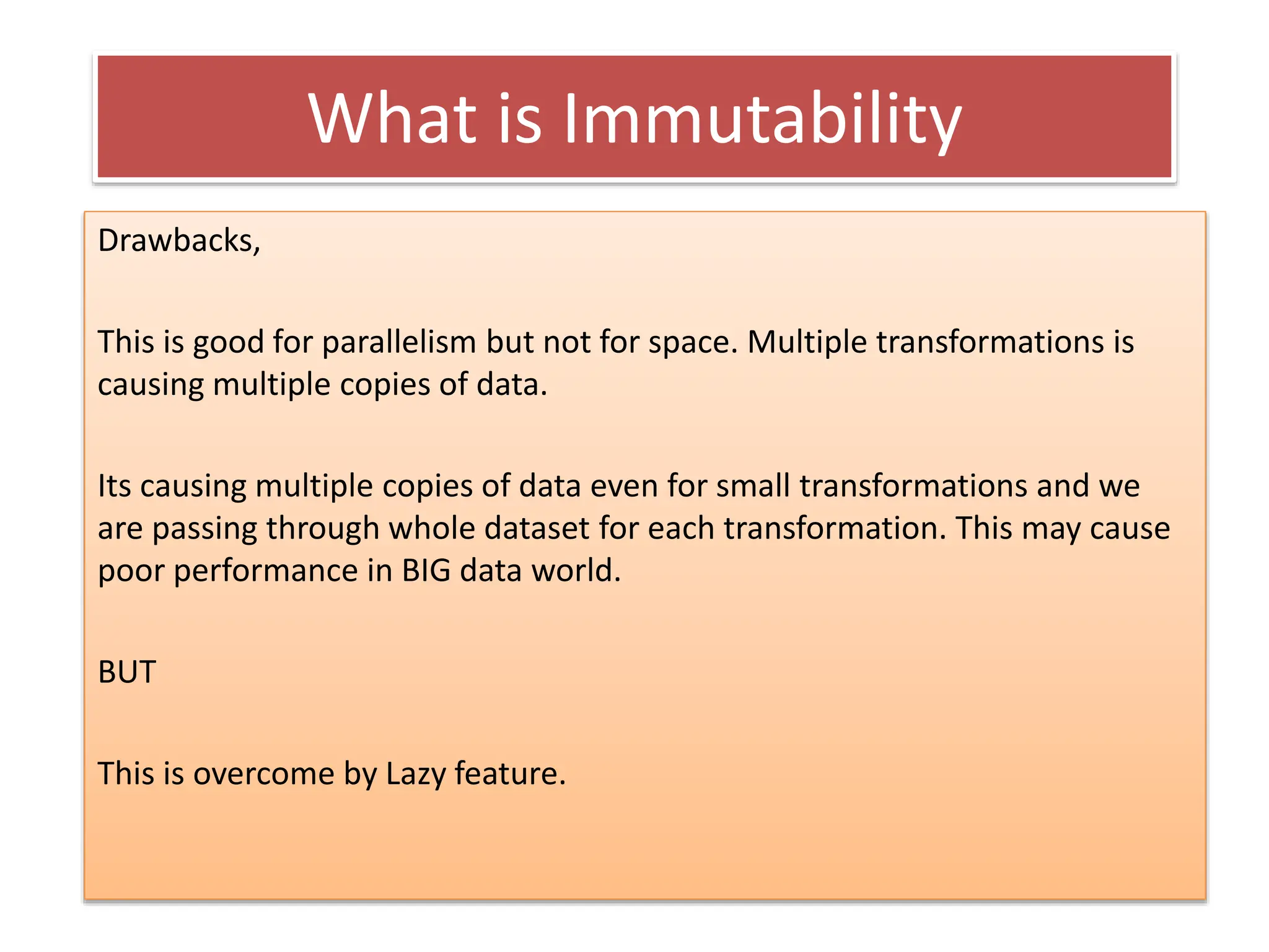 What is Immutability
Drawbacks,
This is good for parallelism but not for space. Multiple transformations is
causing multiple copies of data.
Its causing multiple copies of data even for small transformations and we
are passing through whole dataset for each transformation. This may cause
poor performance in BIG data world.
BUT
This is overcome by Lazy feature.
 