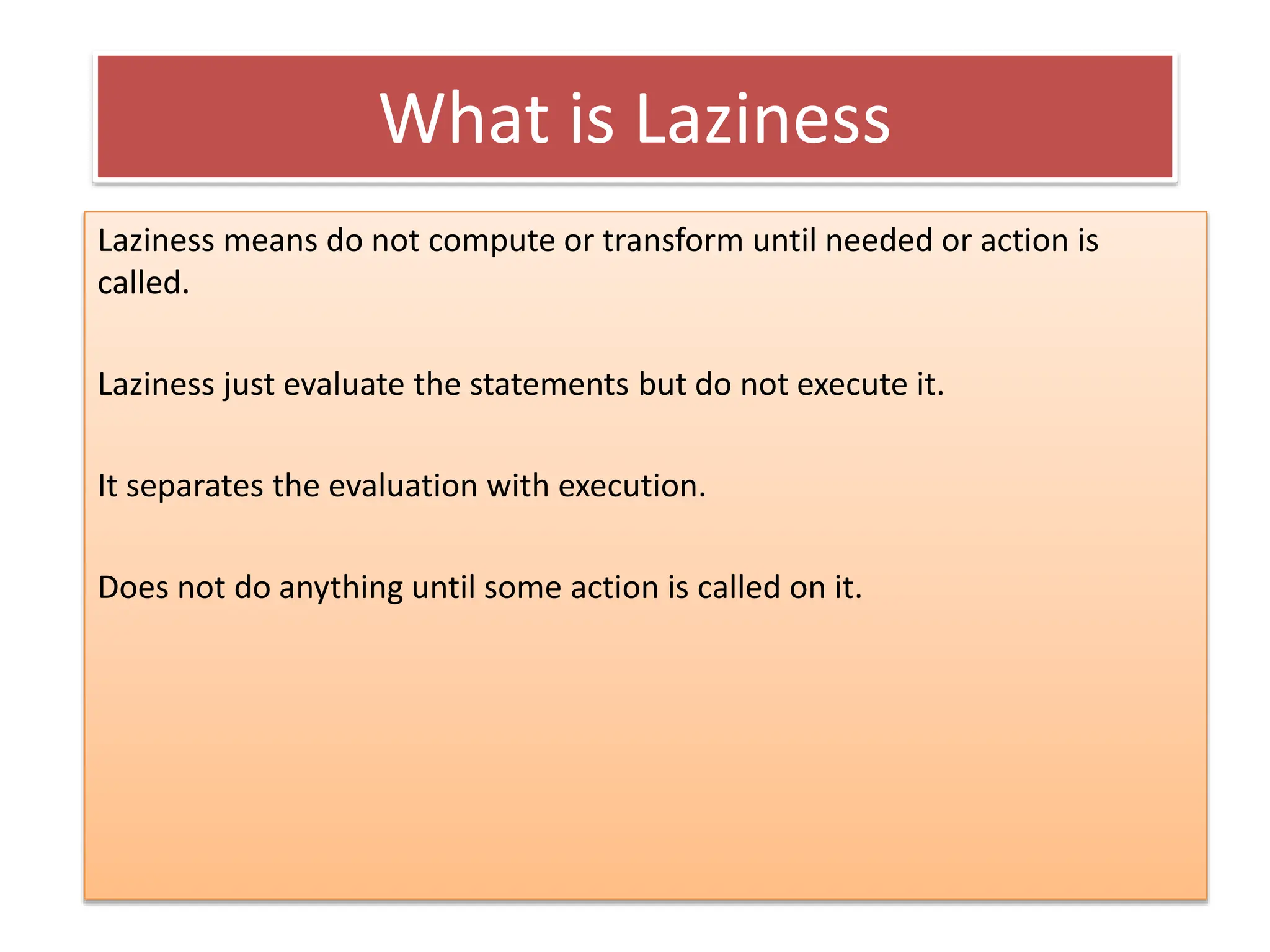 What is Laziness
Laziness means do not compute or transform until needed or action is
called.
Laziness just evaluate the statements but do not execute it.
It separates the evaluation with execution.
Does not do anything until some action is called on it.
 