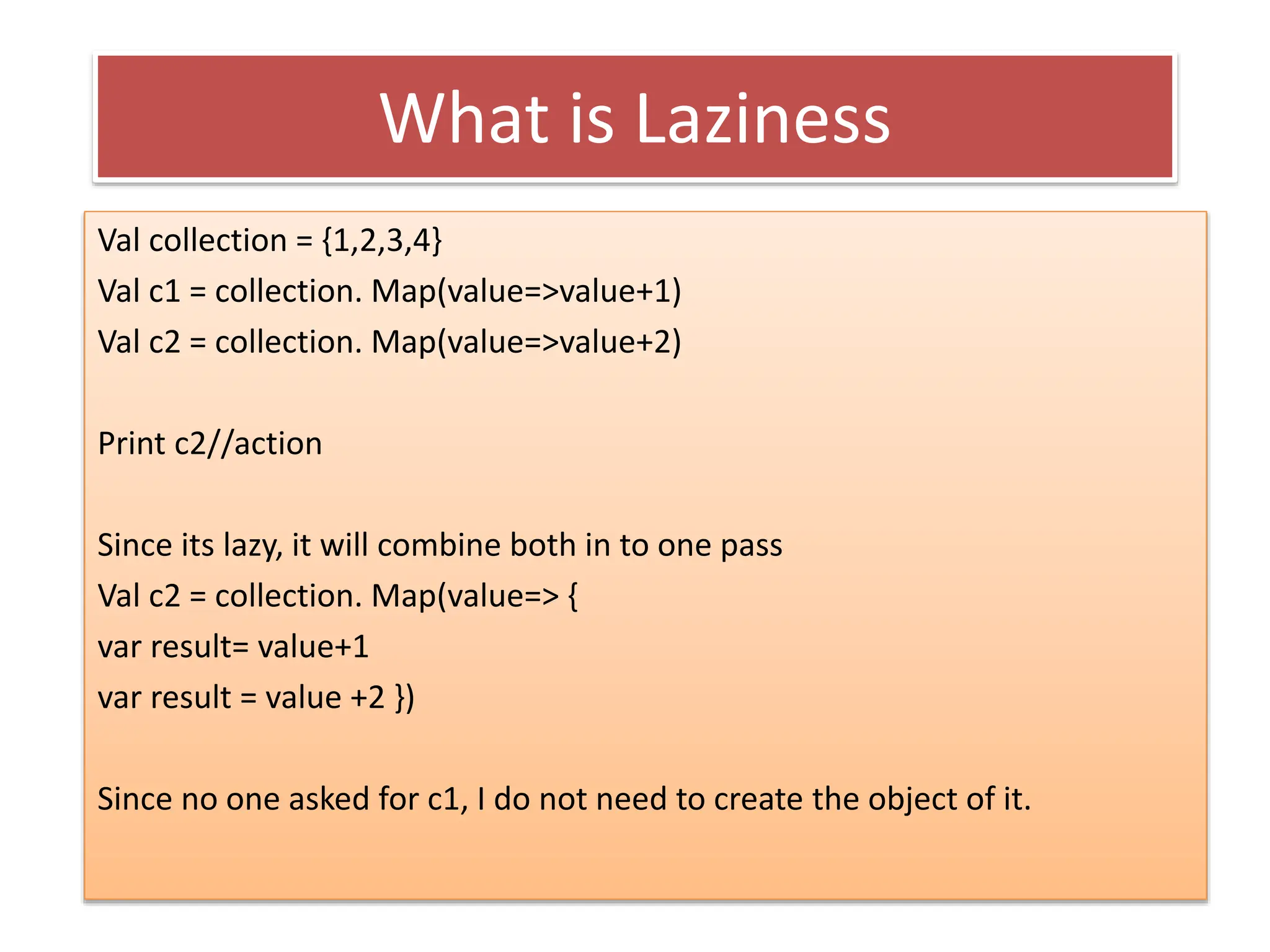 What is Laziness
Val collection = {1,2,3,4}
Val c1 = collection. Map(value=>value+1)
Val c2 = collection. Map(value=>value+2)
Print c2//action
Since its lazy, it will combine both in to one pass
Val c2 = collection. Map(value=> {
var result= value+1
var result = value +2 })
Since no one asked for c1, I do not need to create the object of it.
 