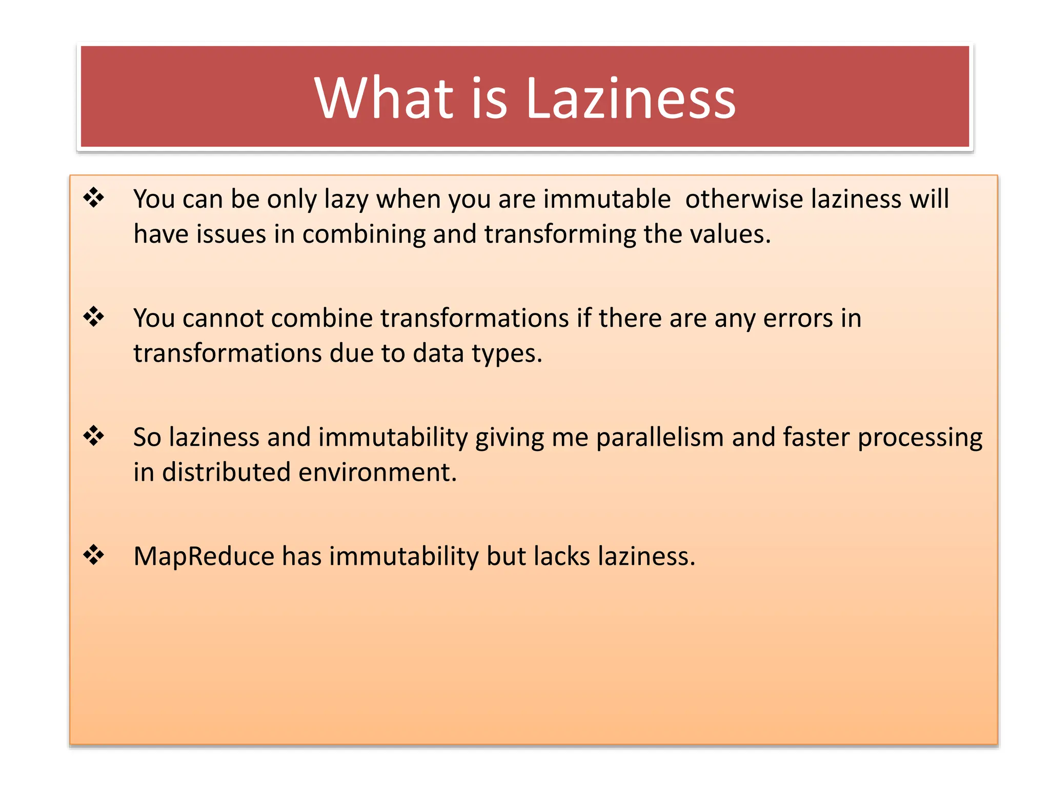 What is Laziness
 You can be only lazy when you are immutable otherwise laziness will
have issues in combining and transforming the values.
 You cannot combine transformations if there are any errors in
transformations due to data types.
 So laziness and immutability giving me parallelism and faster processing
in distributed environment.
 MapReduce has immutability but lacks laziness.
 