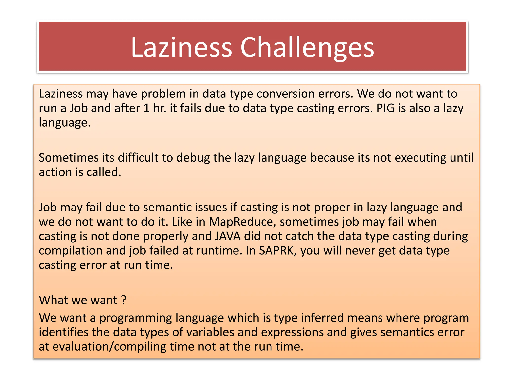 Laziness Challenges
Laziness may have problem in data type conversion errors. We do not want to
run a Job and after 1 hr. it fails due to data type casting errors. PIG is also a lazy
language.
Sometimes its difficult to debug the lazy language because its not executing until
action is called.
Job may fail due to semantic issues if casting is not proper in lazy language and
we do not want to do it. Like in MapReduce, sometimes job may fail when
casting is not done properly and JAVA did not catch the data type casting during
compilation and job failed at runtime. In SAPRK, you will never get data type
casting error at run time.
What we want ?
We want a programming language which is type inferred means where program
identifies the data types of variables and expressions and gives semantics error
at evaluation/compiling time not at the run time.
 