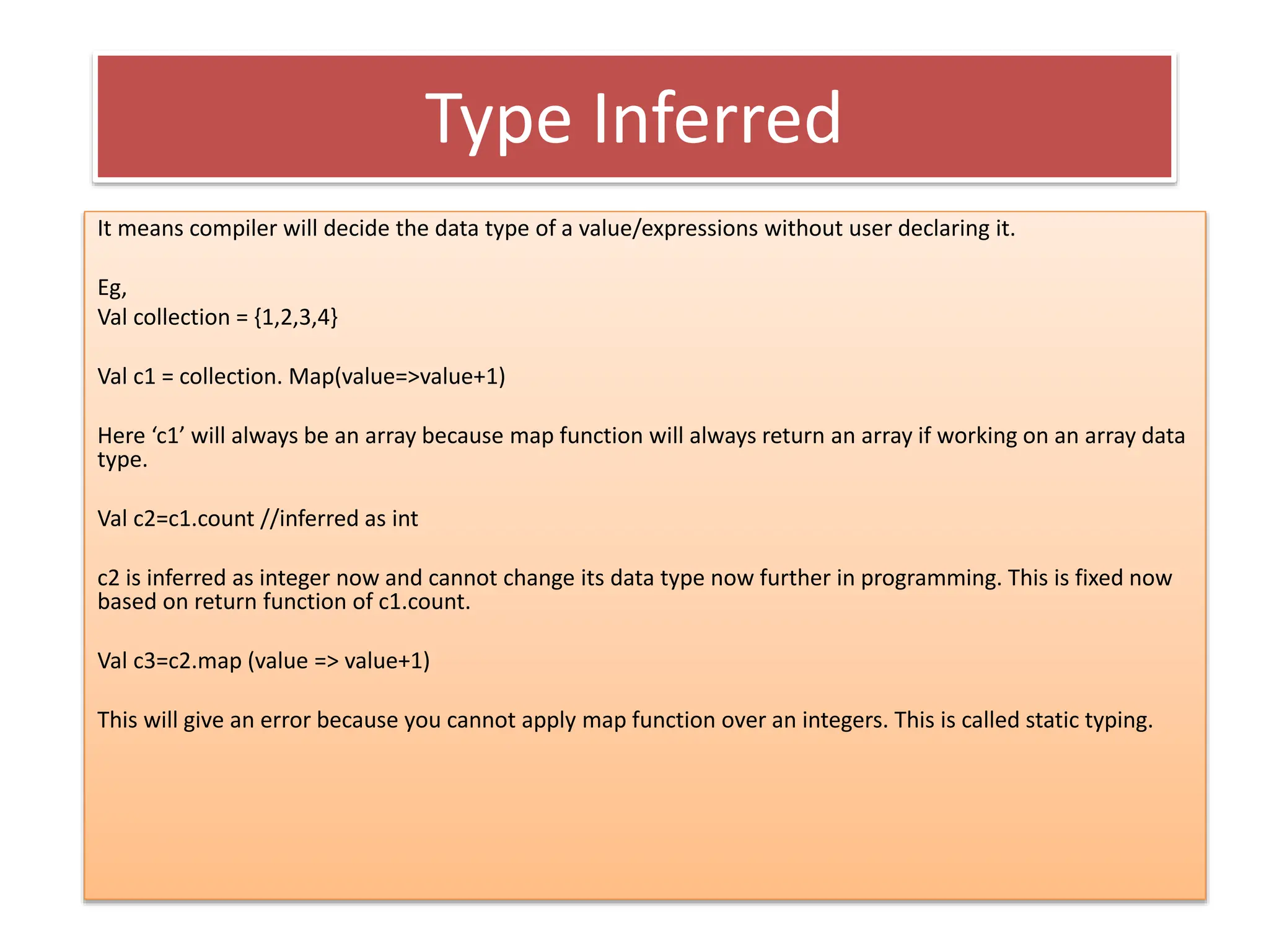 Type Inferred
It means compiler will decide the data type of a value/expressions without user declaring it.
Eg,
Val collection = {1,2,3,4}
Val c1 = collection. Map(value=>value+1)
Here ‘c1’ will always be an array because map function will always return an array if working on an array data
type.
Val c2=c1.count //inferred as int
c2 is inferred as integer now and cannot change its data type now further in programming. This is fixed now
based on return function of c1.count.
Val c3=c2.map (value => value+1)
This will give an error because you cannot apply map function over an integers. This is called static typing.
 