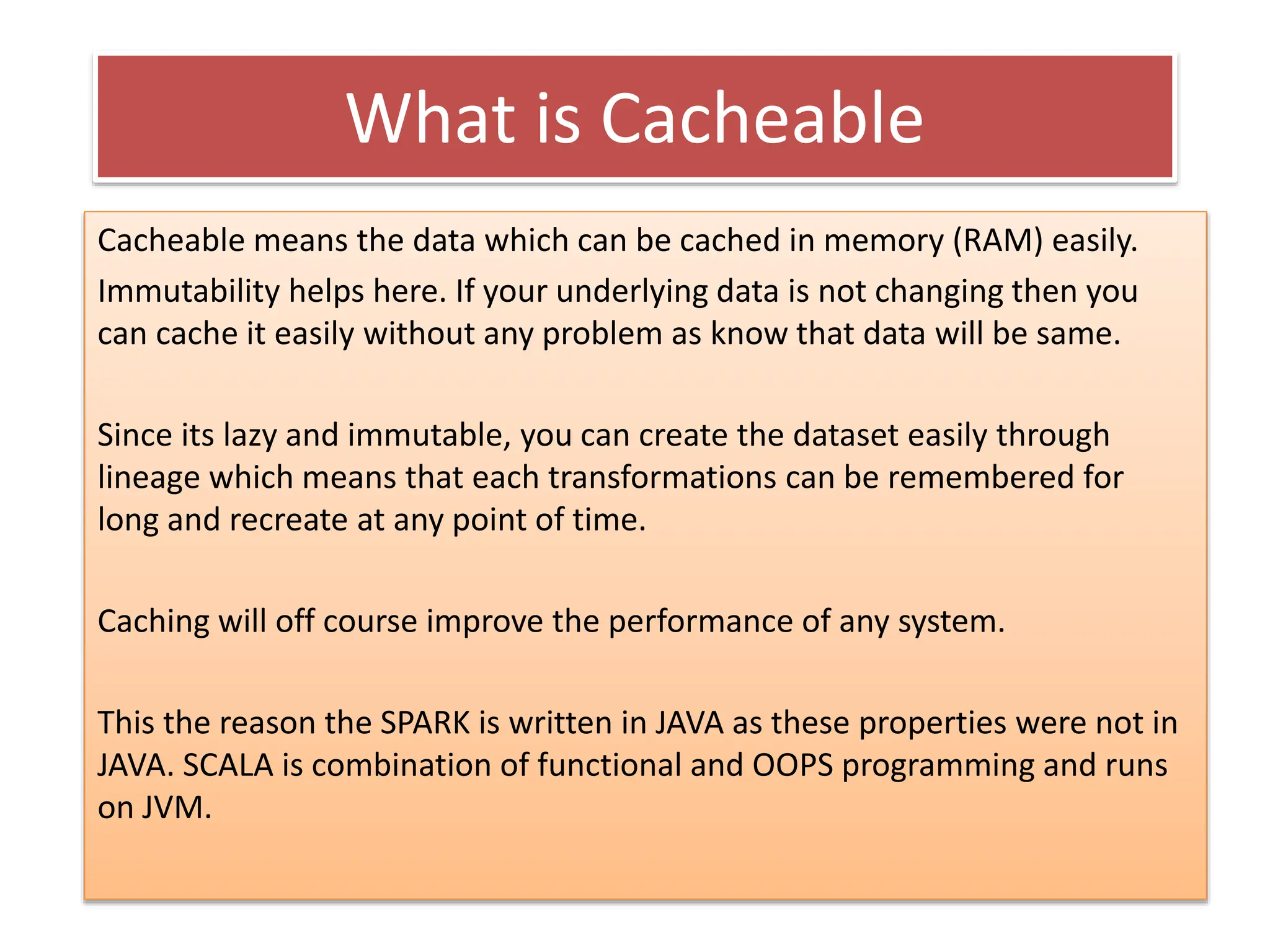 What is Cacheable
Cacheable means the data which can be cached in memory (RAM) easily.
Immutability helps here. If your underlying data is not changing then you
can cache it easily without any problem as know that data will be same.
Since its lazy and immutable, you can create the dataset easily through
lineage which means that each transformations can be remembered for
long and recreate at any point of time.
Caching will off course improve the performance of any system.
This the reason the SPARK is written in JAVA as these properties were not in
JAVA. SCALA is combination of functional and OOPS programming and runs
on JVM.
 