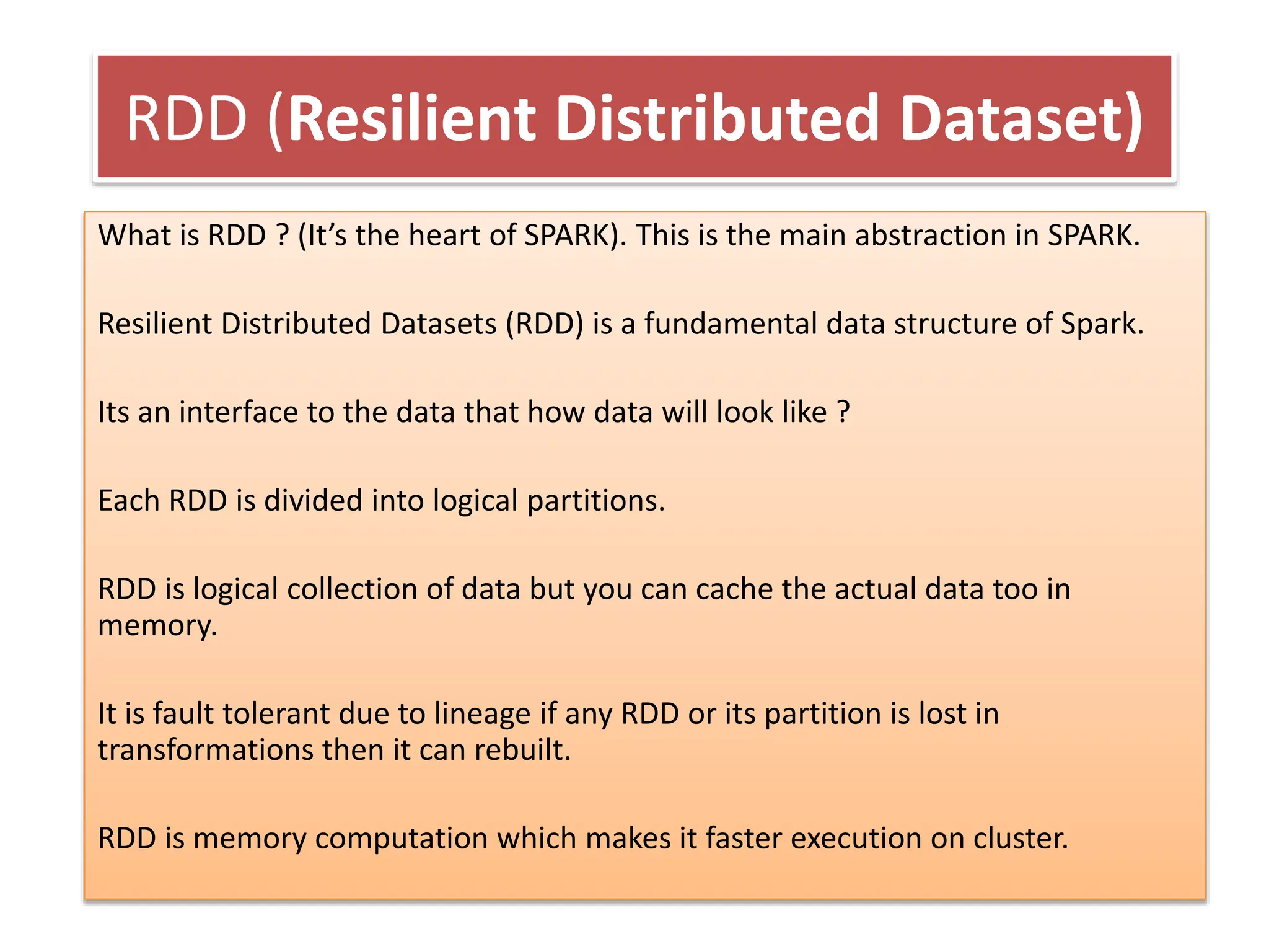 RDD (Resilient Distributed Dataset)
What is RDD ? (It’s the heart of SPARK). This is the main abstraction in SPARK.
Resilient Distributed Datasets (RDD) is a fundamental data structure of Spark.
Its an interface to the data that how data will look like ?
Each RDD is divided into logical partitions.
RDD is logical collection of data but you can cache the actual data too in
memory.
It is fault tolerant due to lineage if any RDD or its partition is lost in
transformations then it can rebuilt.
RDD is memory computation which makes it faster execution on cluster.
 
