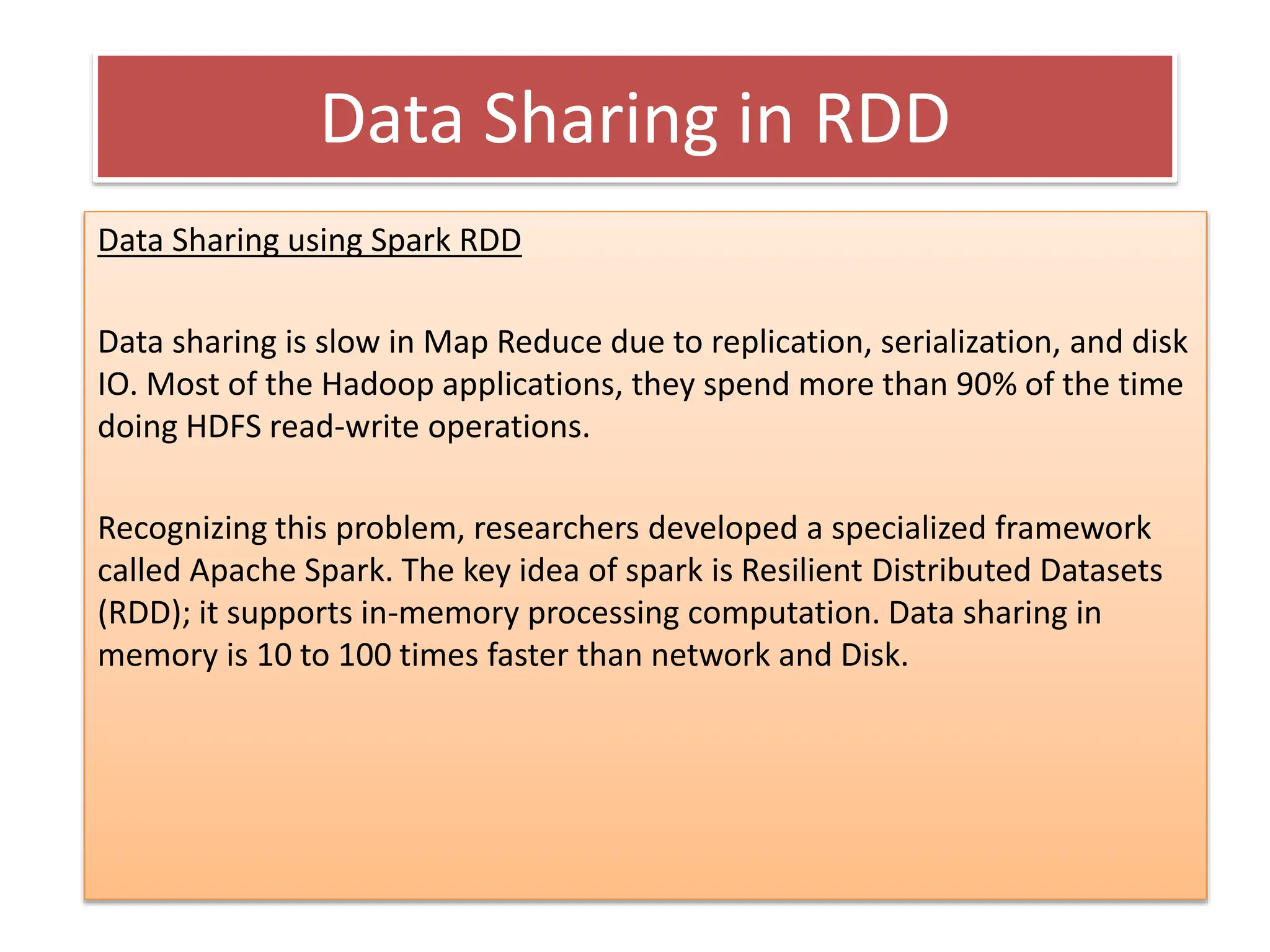 Data Sharing in RDD
Data Sharing using Spark RDD
Data sharing is slow in Map Reduce due to replication, serialization, and disk
IO. Most of the Hadoop applications, they spend more than 90% of the time
doing HDFS read-write operations.
Recognizing this problem, researchers developed a specialized framework
called Apache Spark. The key idea of spark is Resilient Distributed Datasets
(RDD); it supports in-memory processing computation. Data sharing in
memory is 10 to 100 times faster than network and Disk.
 