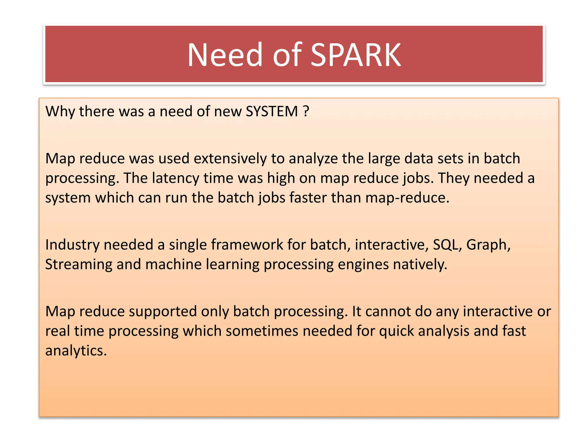 Need of SPARK
Why there was a need of new SYSTEM ?
Map reduce was used extensively to analyze the large data sets in batch
processing. The latency time was high on map reduce jobs. They needed a
system which can run the batch jobs faster than map-reduce.
Industry needed a single framework for batch, interactive, SQL, Graph,
Streaming and machine learning processing engines natively.
Map reduce supported only batch processing. It cannot do any interactive or
real time processing which sometimes needed for quick analysis and fast
analytics.
 